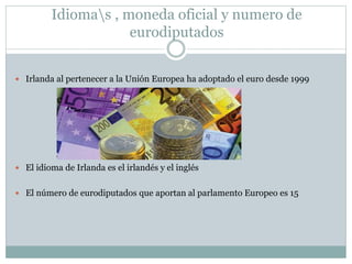 Idiomas , moneda oficial y numero de
eurodiputados
 Irlanda al pertenecer a la Unión Europea ha adoptado el euro desde 1999
 El idioma de Irlanda es el irlandés y el inglés
 El número de eurodiputados que aportan al parlamento Europeo es 15
 