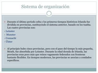 Sistema de organización
 Durante el último período celta y los primeros tiempos históricos Irlanda fue
dividida en provincias, sustituyendo el sistema anterior, basado en los tuatha.
Las cuatro provincias son:
- Leinster
- Munster
- Connacht
- Úlster
 Al principio hubo cinco provincias, pero con el paso del tiempo la más pequeña,
Meath, fue absorbida por Leinster. Durante la edad dorada de Irlanda, las
provincias eran poco más que reinos vagamente federados con fronteras
bastante flexibles. En tiempos modernos, las provincias se asocian a condados
específicos.
 