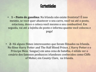 • 1 – Posto de gasolina: Na Irlanda não existe frentista!! É isso
mesmo, se você quer abastecer o seu carro, você vai até o posto,
estaciona, desce e coloca você mesmo o seu combustível. Em
seguida, vai até a lojinha do posto e informa quanto você colocou e
paga!
• 2- Há alguns filmes interessantes que foram filmados na Irlanda.
No filme Harry Potter and The Half Blood Prince, ( Harry Potter e o
Príncipe Meio Sangue) em uma cena de batalha, é nítido ver o
cenário dos famosos penhascos irlandeses conhecidos como Cliffs
of Moher, em County Clare, na Irlanda.
 