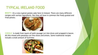 TYPICAL IRELAND FOOD
BOXTY: It's a very typical potato cake here in Ireland. There are many different
recipes with various ingredients. But they all have in common the finely grated and
fried potato.
CODDLE: is made from layers of pork sausage cut into slices and wrapped in bacon.
All this mixed with potatoes cut into slices and onions. Some traditional recipes
include a small amount of Guinness
 