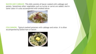 BACON AND CABBAGE: This dish consists of bacon cooked with cabbage and
potato. Sometimes other vegetables such as turnip or carrot are added. And in
some cases it is also accompanied with smoked bacon
COLCANNON: Typical mashed potatoes with cabbage and onion. It is often
accompanied by boiled ham or bacon.
 