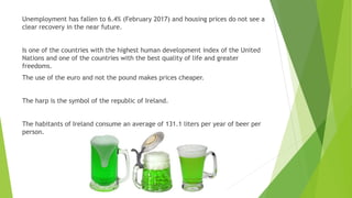 Unemployment has fallen to 6.4% (February 2017) and housing prices do not see a
clear recovery in the near future.
Is one of the countries with the highest human development index of the United
Nations and one of the countries with the best quality of life and greater
freedoms.
The use of the euro and not the pound makes prices cheaper.
The harp is the symbol of the republic of Ireland.
The habitants of Ireland consume an average of 131.1 liters per year of beer per
person.
 
