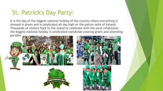 It is the day of the biggest national holiday of the country where everything is
dressed in green and is celebrated all day high on the patron saint of Ireland.
Thousands of visitors flock to the island to celebrate with the local inhabitants
the biggest national holiday is celebrated worldwide wearing green and attending
parades
St. Patrick's Day Party:
 