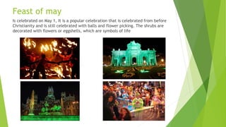Feast of may
Is celebrated on May 1, It is a popular celebration that is celebrated from before
Christianity and is still celebrated with balls and flower picking. The shrubs are
decorated with flowers or eggshells, which are symbols of life
 
