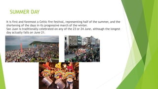 SUMMER DAY
It is first and foremost a Celtic fire festival, representing half of the summer, and the
shortening of the days in its progressive march of the winter.
San Juan is traditionally celebrated on any of the 23 or 24 June, although the longest
day actually falls on June 21.
 