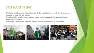 SAN MARTIN DAY
The feast celebrated in November is a Celtic tradition was to kill the animals on
this day as food for the winter.
The blood of a small rooster was sprinkled on the doors of the houses to keep
away the evil spirits.
Nowadays, farmers put religious medals on the four corners of their fields
 