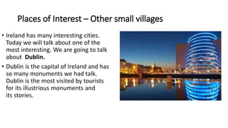 Places of Interest – Other small villages
• Ireland has many interesting cities.
Today we will talk about one of the
most interesting. We are going to talk
about Dublin.
• Dublin is the capital of Ireland and has
so many monuments we had talk.
Dublin is the most visited by tourists
for its illustrious monuments and
its stories.
 