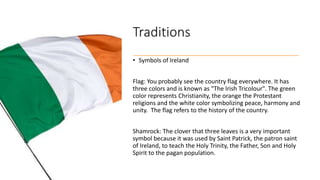 Traditions
• Symbols of Ireland
Flag: You probably see the country flag everywhere. It has
three colors and is known as "The Irish Tricolour". The green
color represents Christianity, the orange the Protestant
religions and the white color symbolizing peace, harmony and
unity. The flag refers to the history of the country.
Shamrock: The clover that three leaves is a very important
symbol because it was used by Saint Patrick, the patron saint
of Ireland, to teach the Holy Trinity, the Father, Son and Holy
Spirit to the pagan population.
 
