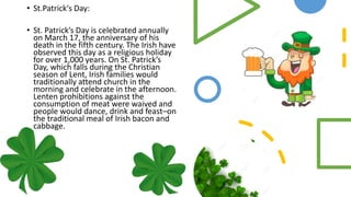 • St.Patrick's Day:
• St. Patrick’s Day is celebrated annually
on March 17, the anniversary of his
death in the fifth century. The Irish have
observed this day as a religious holiday
for over 1,000 years. On St. Patrick’s
Day, which falls during the Christian
season of Lent, Irish families would
traditionally attend church in the
morning and celebrate in the afternoon.
Lenten prohibitions against the
consumption of meat were waived and
people would dance, drink and feast–on
the traditional meal of Irish bacon and
cabbage.
 
