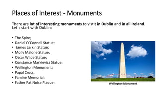 Places of Interest - Monuments
There are lot of interesting monuments to vistit in Dublin and in all Ireland.
Let´s start with Dublin:
• The Spire;
• Daniel O´Connell Statue;
• James Larkin Statue;
• Molly Malone Statue;
• Oscar Wilde Statue;
• Constance Markievicz Statue;
• Wellington Monument;
• Papal Cross;
• Famine Memorial;
• Father Pat Noise Plaque; Wellington Monument
 
