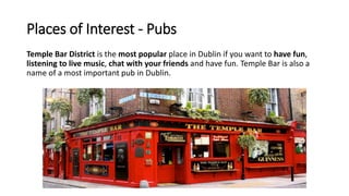 Places of Interest - Pubs
Temple Bar District is the most popular place in Dublin if you want to have fun,
listening to live music, chat with your friends and have fun. Temple Bar is also a
name of a most important pub in Dublin.
 