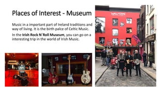 Places of Interest - Museum
Music in a important part of Ireland traditions and
way of living. It is the birth palce of Celtic Music.
In the Irish Rock N´Roll Museum, you can go on a
interesting trip in the world of Irish Music.
 
