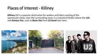 Places of Interest - Killiney
Killiney Hill is a popular destination for walkers and hikers availing of the
spectacular views, over the surrounding areas. Is a suburb of Dublin where the rich
and famous live, such as Bono Vox from U2 band lives here.
 
