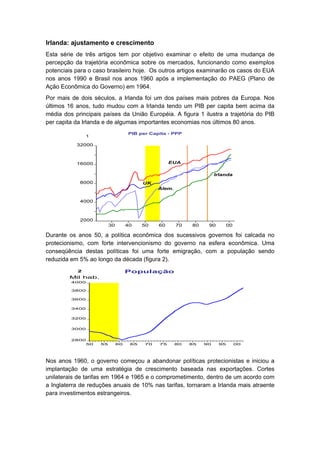 Irlanda: ajustamento e crescimento
Esta série de três artigos tem por objetivo examinar o efeito de uma mudança de
percepção da trajetória econômica sobre os mercados, funcionando como exemplos
potenciais para o caso brasileiro hoje. Os outros artigos examinarão os casos do EUA
nos anos 1990 e Brasil nos anos 1960 após a implementação do PAEG (Plano de
Ação Econômica do Governo) em 1964.
Por mais de dois séculos, a Irlanda foi um dos países mais pobres da Europa. Nos
últimos 16 anos, tudo mudou com a Irlanda tendo um PIB per capita bem acima da
média dos principais países da União Européia. A figura 1 ilustra a trajetória do PIB
per capita da Irlanda e de algumas importantes economias nos últimos 80 anos.
                                    PIB per Capita - PPP
                1

           32000



           16000                                    EUA

                                                                      Irlanda
            8000         