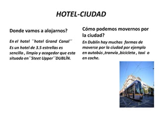 HOTEL-CIUDAD
Donde vamos a alojarnos?

Cómo podemos movernos por
la ciudad?

En el hotel ``hotel Grand Canal´´
Es un hotel de 3.5 estrellas es
sencillo , limpio y acogedor que esta
situado en``Steet Upper´´DUBLÍN.

En Dublín hay muchas formas de
moverse por la ciudad por ejemplo
en autobús ,tranvía ,bicicleta , taxi o
en coche.

 