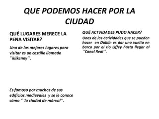 QUE PODEMOS HACER POR LA
CIUDAD
QUÉ LUGARES MERECE LA
PENA VISITAR?
Uno de los mejores lugares para
visitar es un castillo llamado
``kilkenny´´.

Es famoso por muchos de sus
edificios medievales y se le conoce
cómo ```la ciudad de márvol´´.

QUÉ ACTVIDADES PUDO HACER?
Unas de las actividades que se pueden
hacer en Dublín es dar una vuelta en
barco por el rio Liffey hasta llegar al
``Canal Real´´.

 