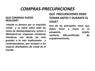 COMPRAS-PRECUPACIONES
QUE COMPRAS PUEDO
REALIZAR?
Irlanda es famosa por su exquisito
cristal y su vidrio sobre todo las
zonas de Galway,tipperary, tyrone y
Waterford.Las empresas cristaleras
irlandesas van desde las más
grandes a la más tradicionales y
contemporáneas, que incluyen a los
mejores diseñadores de cristal de el
mundo.

QUÉ PRECUPACIONES DEBO
TOMAR ANTES Y DURANTE EL
VIAJE?
Una de las principales cosas que
debes tener a mano es el
pasaporte,
tarjeta
sanitaria, DNI,certificado
de
enpadronamiento.

 