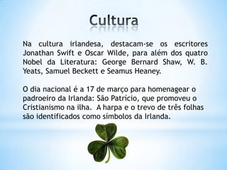 Na cultura irlandesa, destacam-se os escritores
Jonathan Swift e Oscar Wilde, para além dos quatro
Nobel da Literatura: George Bernard Shaw, W. B.
Yeats, Samuel Beckett e Seamus Heaney.
O dia nacional é a 17 de março para homenagear o
padroeiro da Irlanda: São Patrício, que promoveu o
Cristianismo na ilha. A harpa e o trevo de três folhas
são identificados como símbolos da Irlanda.
 