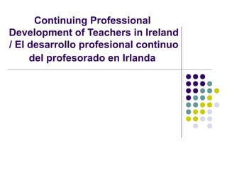 Continuing Professional
Development of Teachers in Ireland
/ El desarrollo profesional continuo
del profesorado en Irlanda
 
