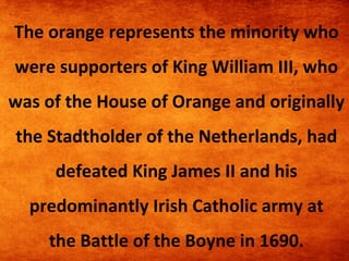 The orange represents the minority who
were supporters of King William III, who
was of the House of Orange and originally
the Stadtholder of the Netherlands, had
defeated King James II and his
predominantly Irish Catholic army at
the Battle of the Boyne in 1690.

 