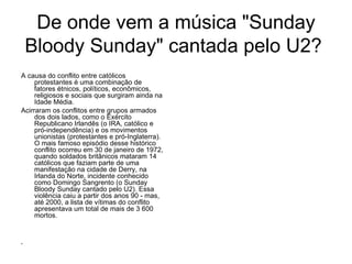 De onde vem a música "Sunday Bloody Sunday" cantada pelo U2?  A causa do conflito entre católicos protestantes é uma combinação de fatores étnicos, políticos, econômicos, religiosos e sociais que surgiram ainda na Idade Média. Acirraram os conflitos entre grupos armados dos dois lados, como o Exército Republicano Irlandês (o IRA, católico e pró-independência) e os movimentos unionistas (protestantes e pró-Inglaterra). O mais famoso episódio desse histórico conflito ocorreu em 30 de janeiro de 1972, quando soldados britânicos mataram 14 católicos que faziam parte de uma manifestação na cidade de Derry, na Irlanda do Norte, incidente conhecido como Domingo Sangrento (o Sunday Bloody Sunday cantado pelo U2). Essa violência caiu a partir dos anos 90 - mas, até 2000, a lista de vítimas do conflito apresentava um total de mais de 3 600 mortos. 