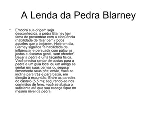 A Lenda da Pedra Blarney  Embora sua origem seja desconhecida, a pedra Blarney tem fama de presentear com a eloqüência (habilidade de falar bem) todos aqueles que a beijarem. Hoje em dia, Blarney significa "a habilidade de influenciar e persuadir com palavras justas e discurso gentil, sem ofender". Beijar a pedra é uma façanha física. Você precisa sentar de costas para a pedra e um guia local ou um amigo se sentar em suas pernas ou segurar firmemente seus pés; então, você se inclina para trás e para baixo, em direção à escuridão. Entre as paredes do castelo (5,5 m); segurando-se nos corrimãos de ferro, você se abaixa o suficiente até que sua cabeça fique no mesmo nível da pedra.  