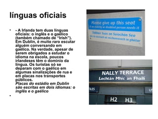 línguas oficiais - A Irlanda tem duas línguas oficiais: o inglês e o gaélico (também chamado de “Irish”). Em Dublin, é muito raro escutar alguém conversando em gaélico. Na verdade, apesar de serem obrigados a estudar o idioma na escola, poucos irlandeses têm o domínio da língua. Os turistas só se deparam com o gaélico em algumas sinalizações de rua e em placas nos transportes públicos. Placas do estádio em Dublin são escritas em dois idiomas: o inglês e o gaélico 