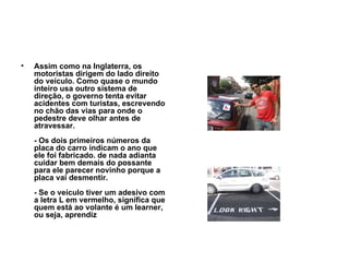 Assim como na Inglaterra, os motoristas dirigem do lado direito do veículo. Como quase o mundo inteiro usa outro sistema de direção, o governo tenta evitar acidentes com turistas, escrevendo no chão das vias para onde o pedestre deve olhar antes de atravessar. - Os dois primeiros números da placa do carro indicam o ano que ele foi fabricado. de nada adianta cuidar bem demais do possante para ele parecer novinho porque a placa vai desmentir. - Se o veículo tiver um adesivo com a letra L em vermelho, significa que quem está ao volante é um learner, ou seja, aprendiz   
