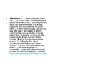 Irlandeses : (…), sem palavras, nem sei o que dizer, mas coitado de quem pensa que o Brasil é o pais da putaria, esse não sabe de nada. Fora isso, podemos dividir a Irlanda em duas partes, a parte mais antiga, de idosos que são super educados e gentis, sempre dispostos a ajudar e mega pacientes,  e a parte jovem que usa todo tipo de droga, fumam desde jovens 14 anos, formam pequenos grupos de delinqüentes (aqui conhecidos como knacker, lê-se “naker”) e ficam  aterrorizando todo mundo (inclusive os próprios irlandeses). Vejam esse link e vocês podem ter idéia do que eu to falando:  http://www.youtube.com/watch?v=2EKoT_lJKws 