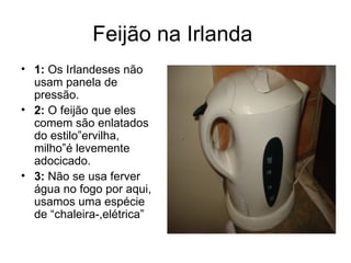 Feijão na Irlanda  1:  Os Irlandeses não usam panela de pressão. 2:  O feijão que eles comem são enlatados do estilo”ervilha, milho”é levemente adocicado.  3:  Não se usa ferver água no fogo por aqui, usamos uma espécie de “chaleira-,elétrica” 