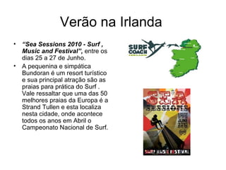 Verão na Irlanda  “ Sea Sessions 2010 - Surf , Music and Festival”,  entre os dias 25 a 27 de Junho.  A pequenina e simpática Bundoran é um resort turístico e sua principal atração são as praias para prática do Surf . Vale ressaltar que uma das 50 melhores praias da Europa é a Strand Tullen e esta localiza nesta cidade, onde acontece todos os anos em Abril o Campeonato Nacional de Surf. 