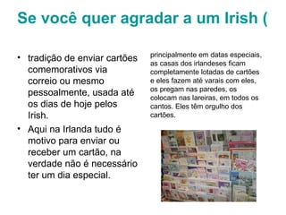 Se você quer agradar a um Irish (irlandês) mande-lhe um cartão   tradição de enviar cartões comemorativos via correio ou mesmo pessoalmente, usada até os dias de hoje pelos Irish.  Aqui na Irlanda tudo é motivo para enviar ou receber um cartão, na verdade não é necessário ter um dia especial.  principalmente em datas especiais, as casas dos irlandeses ficam completamente lotadas de cartões e eles fazem até varais com eles, os pregam nas paredes, os colocam nas lareiras, em todos os cantos. Eles têm orgulho dos cartões.  