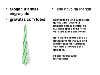 Slogan irlandês engraçado gravatas com fotos   ano novo na Irlanda  Na Irlanda há uma superstição que se uma ruiva for a primeira pessoa a entrar na sua casa após a meia-noite você terá azar o ano inteiro. Essa crença ocorre devido a deusa ruiva Macha que teria amaldiçoado os irlandeses com dores terríveis por 9 gerações. Fonte: revista Super Interessante 