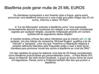 Blasfêmia pode gerar multa de 25 MIL EUROS Os irlandeses começaram o ano freando mais a língua, agora quem pronunciar uma blasfêmia arrisca-se a uma multa que pode chegar aos 25 mil euros, informou o diário "El País". A "Lei da Difamação" entende a blasfêmia como "uma expressão tremendamente abusiva ou insultuosa em relação a um assunto considerado sagrado por qualquer religião, causando indignação perante um número substancial de seguidores dessa religião".  A medida recebeu críticas dos ateus irlandeses que já criaram um  site  de protesto. Um dos líderes da campanha, Michael Nugent, qualifica a lei de "ridícula" e "perigosa", uma vez que "incentiva a indignação religiosa e estados islâmicos liderados pelo Paquistão estão a usar o texto da lei irlandesa para promover novas leis contra a blasfêmia ao nível da ONU". Um das medidas do grupo foi elaborar uma lista de 25 frases consideradas como blasfêmia pronunciadas por personalidades como... o Papa Bento XVI, Jesus ou Maomé. Na rede social Facebook, o grupo já reuniu cerca de cinco mil seguidores. Países como a Finlândia também têm leis que punem a blasfêmia. 