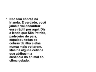 Não tem cobras na Irlanda. É verdade, você jamais vai encontrar esse réptil por aqui. Diz a lenda que São Patrick, padroeiro do país, expulsou todas as cobras da ilha e elas nunca mais voltaram. Mas há alguns céticos que atribuem a ausência do animal ao clima gelado.   