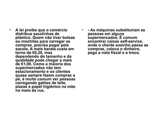 A lei proíbe que o comércio distribua sacolinhas de plástico. Quem não tiver bolsas ou mochilas para carregar as compras, precisa pagar pela sacola. A mais barata custa em torno de €0,20, mas dependendo do tamanho e da qualidade pode chegar a mais de €1,00. Como a maioria dos supermercados não tem estacionamento e os clientes quase sempre fazem compras a pé, é muito comum ver pessoas carregando galões de leite, pizzas e papel higiênico na mão no meio da rua. - As máquinas substituíram as pessoas em alguns supermercados. É comum encontrar caixas self-service, onde o cliente sozinho passa as compras, coloca o dinheiro, pega a nota fiscal e o troco.   