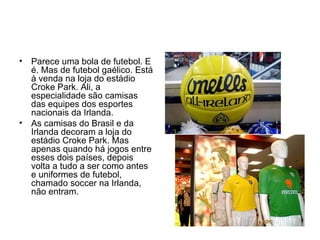 Parece uma bola de futebol. E é. Mas de futebol gaélico. Está à venda na loja do estádio Croke Park. Ali, a especialidade são camisas das equipes dos esportes nacionais da Irlanda.  As camisas do Brasil e da Irlanda decoram a loja do estádio Croke Park. Mas apenas quando há jogos entre esses dois países, depois volta a tudo a ser como antes e uniformes de futebol, chamado soccer na Irlanda, não entram.  