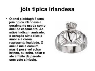 jóia típica irlandesa O anel claddagh é uma jóia típica irlandesa e geralmente usada como anel de casamento. As mãos indicam amizade, o coração simboliza o amor e a coroa representa lealdade. O anel é mais comum, mas é possível achar brinco, pulseira, colar e até enfeite de parede com este símbolo.   