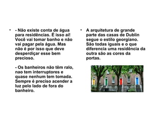 - Não existe conta de água para residências. É isso aí! Você vai tomar banho e não vai pagar pela água. Mas não é por isso que deve desperdiçar esse bem precioso. - Os banheiros não têm ralo, nao tem interruptores e quase nenhum tem tomada. Sempre é preciso acender a luz pelo lado de fora do banheiro. A arquitetura de grande parte das casas de Dublin segue o estilo georgiano. São todas iguais e o que diferencia uma residência da outra são as cores da portas.   
