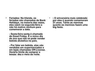 Feriados: Na Irlanda, os feriados são chamados de Bank Holidays, na maioria das vezes, eles caem na segunda-feira e não há motivo nenhum para comemorar a data. - Sexta-feira santa é chamada de Good Friday. É o único dia do ano que não se pode vender bebida alcóolica no país. - Por falar em bebida, elas são vendidas em supermercados e em lojas chamadas Off-License. Horário limite de comprar o booze: dez e meia da noite.   - O aniversário mais celebrado por eles é quando comemoram 21 anos. Tanto as meninas quanto os meninos fazem uma big festa.   