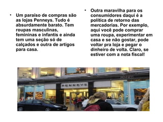 Um paraíso de compras são as lojas Penneys. Tudo é absurdamente barato. Tem roupas masculinas, femininas e infantis e ainda tem uma seção só de calçados e outra de artigos para casa.  Outra maravilha para os consumidores daqui é a política de retorno das mercadorias. Por exemplo, aqui você pode comprar uma roupa, experimentar em casa e se não gostar, pode voltar pra loja e pegar o dinheiro de volta. Claro, se estiver com a nota fiscal! 