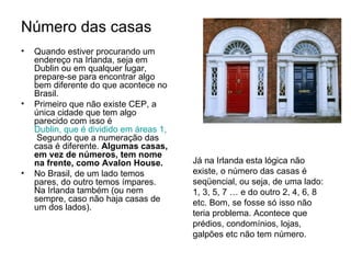 Número das casas   Quando estiver procurando um endereço na Irlanda, seja em Dublin ou em qualquer lugar, prepare-se para encontrar algo bem diferente do que acontece no Brasil. Primeiro que não existe CEP, a única cidade que tem algo parecido com isso é  Dublin, que é dividido em áreas 1, 2 , 3 até 24.  Segundo que a numeração das casa é diferente.  Algumas casas, em vez de números, tem nome na frente, como Avalon House.   No Brasil, de um lado temos pares, do outro temos ímpares. Na Irlanda também (ou nem sempre, caso não haja casas de um dos lados).  Já na Irlanda esta lógica não existe, o número das casas é seqüencial, ou seja, de uma lado: 1, 3, 5, 7 … e do outro 2, 4, 6, 8 etc. Bom, se fosse só isso não teria problema. Acontece que prédios, condomínios, lojas, galpões etc não tem número.  