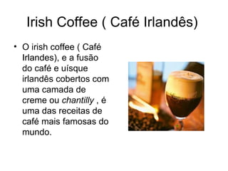 Irish Coffee ( Café Irlandês)  O irish coffee ( Café Irlandes), e a fusão do café e uísque irlandês cobertos com uma camada de creme ou  chantilly  , é uma das receitas de café mais famosas do mundo. 