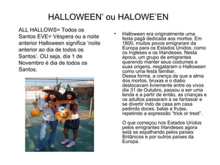 HALLOWEEN’ ou HALOWE’EN   Halloween era originalmente uma festa pagã dedicada aos mortos. Em 1800, muitos povos emigraram da Europa para os Estados Unidos, como os Ingleses e os Irlandeses. Nesta época, um grupo de emigrantes querendo manter seus costumes e suas origens, resgataram o Halloween como uma festa familiar.  Dessa forma, a crença de que a alma dos mortos, bruxas e o diabo deslocavam livremente entre os vivos dia 31 de Outubro, passou a ser uma lenda e a partir de então, as crianças e os adultos passaram a se fantasiar e se divertir indo de casa em casa pedindo doces, balas e frutas, repetindo a expressão “trick or treat”.  O que começou nos Estados Unidos pelos emigrantes Irlandeses agora está se espalhando pelos países Britânicos e por outros países da Europa.  ALL HALLOWS= Todos os Santos EVE= Véspera ou a noite anterior Halloween significa ‘noite anterior ao dia de todos os Santos’. OU seja, dia 1 de Novembro é dia de todos os Santos.  