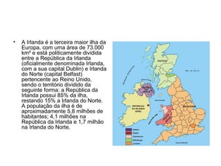 A Irlanda é a terceira maior ilha da Europa, com uma área de 73.000 km² e está politicamente dividida entre a República da Irlanda (oficialmente denominada Irlanda, com a sua capital Dublin) e Irlanda do Norte (capital Belfast) pertencente ao Reino Unido, sendo o território dividido da seguinte forma: a República da Irlanda possui 85% da ilha, restando 15% a Irlanda do Norte. A população da ilha é de aproximadamente 5,8 milhões de habitantes; 4,1 milhões na República da Irlanda e 1,7 milhão na Irlanda do Norte. 
