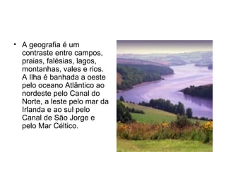 A geografia é um contraste entre campos, praias, falésias, lagos, montanhas, vales e rios. A Ilha é banhada a oeste pelo oceano Atlântico ao nordeste pelo Canal do Norte, a leste pelo mar da Irlanda e ao sul pelo Canal de São Jorge e pelo Mar Céltico. 