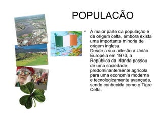POPULACÃO  A maior parte da população é de origem celta, embora exista uma importante minoria de origem inglesa.  Desde a sua adesão à União Européia em 1973, a República da Irlanda passou de uma sociedade predominantemente agrícola para uma economia moderna e tecnologicamente avançada, sendo conhecida como o Tigre Celta. 