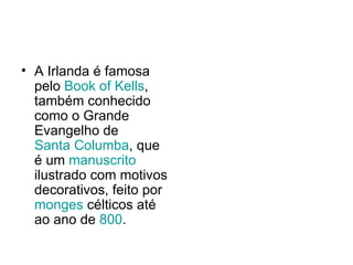 A Irlanda é famosa pelo  Book of Kells , também conhecido como o Grande Evangelho de  Santa Columba , que é um  manuscrito  ilustrado com motivos decorativos, feito por  monges  célticos até ao ano de  800 . 