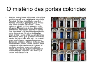 O mistério das portas coloridas  Prédios retangulares e baixotes, com portas encimadas por uma meia-lua de vidro cuja função é iluminar o vestíbulo: essa é a famosa arquitetura georgiana, que impera nas zonas chiques de Dublin. O estilo, típico do século 18, é considerado muito elegante. Mas correria o risco de parecer enfadonho, não fosse o espírito do contra dos irlandeses, que resolveram pintar cada porta de uma cor. No início, todas elas eram pretas ­ como ainda são em Londres. Mas reza a lenda que, quando o marido da rainha Vitória morreu, em 1861, as ordens eram que todas as casas estampassem bandeiras pretas de luto nas fachadas. Um bom irlandês, porém, jamais perderia essa ocasião de fazer desfeita aos ingleses. E, por isso, no dia do enterro do príncipe Albert, as portas de Dublin amanheceram coloridíssimas, lançando uma moda que nunca mais foi embora. 