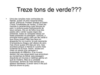 Treze tons de verde???  Uma das canções mais conhecidas da Irlanda, quase um hino nacional extra-oficial, chama-se Thirteen Shades of Green (Treze Tonalidades de Verde). O título faz menção à característica mais famosa do país: a verdura quase fosforescente de seus campos. Da cor de folha nova dos pastos até o verdor quase negro dos pinheirais, todas as variações dessa cor estão presentes na paisagem, contudo, o principal motivo para o país ser tão verde é que chove muito!!! Não que faça um graaande frio no inverno, já que raramente a temperatura chega a ser abaixo de zero, mas chove quase 270 dias por ano. Isso acontece porque a Irlanda é o ponto mais ocidental da Europa. Assim, recebe em cheio os ventos que carregam a evaporação do Atlântico, e as nuvens deixam cair sua carga assim que encontram as montanhas do litoral, esta paisagem dissolvida em brumas e neblinas ganha um quê de mistério. Mas se a umidade incomodar, lembre do mais famoso dos ditados irlandeses: It never rains in the pub (Nunca chove no pub).  